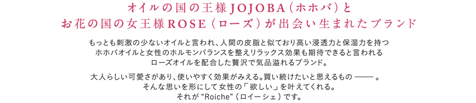 オイルの国の王様ＪＯＪＯＢＡ（ホホバ）とお花の国の女王様ＲＯＳＥ（ローズ）が出会って生まれた新ブランド もっとも刺激の少ないオイルと言われ、人間の皮脂と似ており高い浸透力と保湿力を持つホホバオイルと女性のホルモンバランスを整えリラックス効果も期待できると言われるローズオイルを配合した贅沢で気品溢れるブランド 大人かわいい、つかいやすい、効果が見える、買い続けたい・・・という思いを形にし、女の子の欲しいをすべて叶えてくれる、それが”Roiche （ロイーシェ）”です。